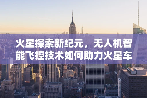 火星探索新纪元，无人机智能飞控技术如何助力火星车自主导航？