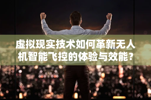 虚拟现实技术如何革新无人机智能飞控的体验与效能？