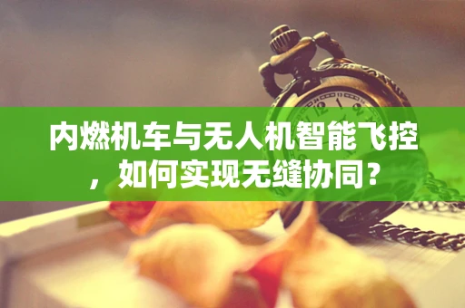 内燃机车与无人机智能飞控，如何实现无缝协同？