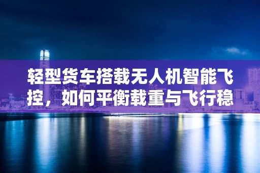 轻型货车搭载无人机智能飞控，如何平衡载重与飞行稳定性？