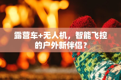 露营车+无人机，智能飞控的户外新伴侣？