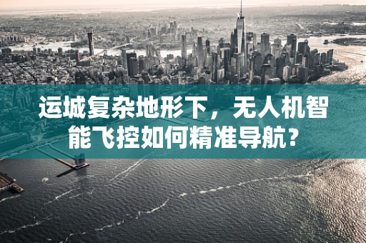 运城复杂地形下，无人机智能飞控如何精准导航？