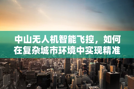 中山无人机智能飞控，如何在复杂城市环境中实现精准导航？