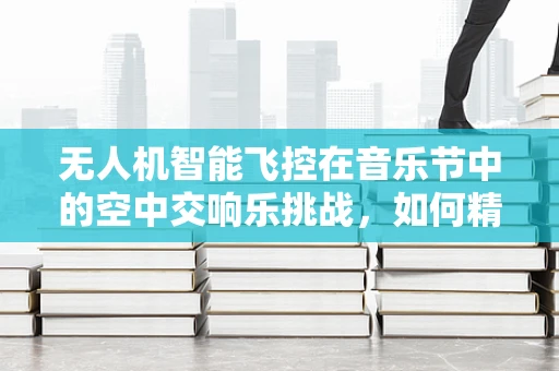 无人机智能飞控在音乐节中的空中交响乐挑战，如何精准控制以增强现场氛围？