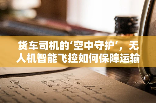 货车司机的‘空中守护’，无人机智能飞控如何保障运输安全？