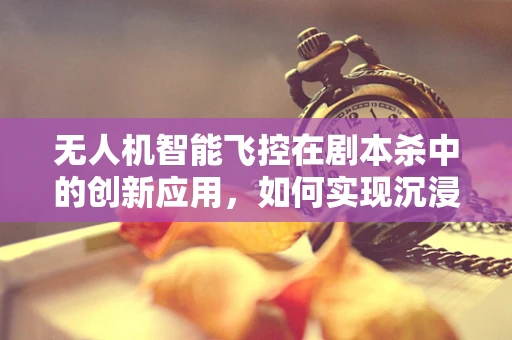 无人机智能飞控在剧本杀中的创新应用，如何实现沉浸式体验的空中视角？