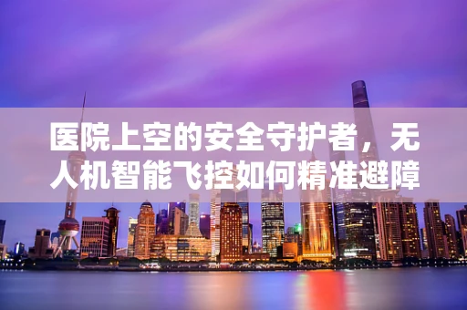 医院上空的安全守护者，无人机智能飞控如何精准避障？