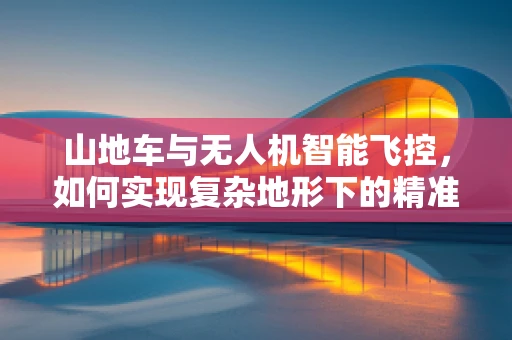 山地车与无人机智能飞控，如何实现复杂地形下的精准导航？