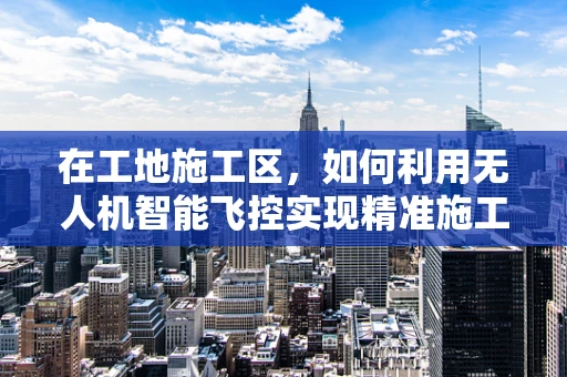 在工地施工区，如何利用无人机智能飞控实现精准施工监控？