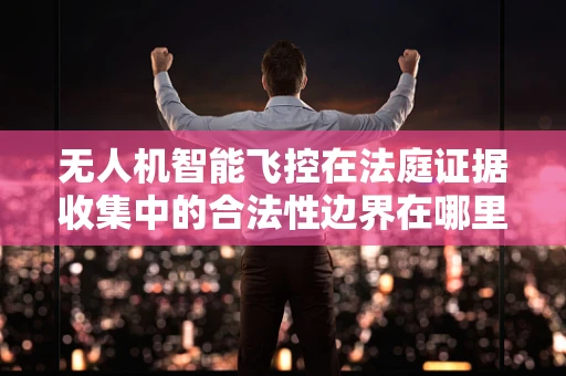 无人机智能飞控在法庭证据收集中的合法性边界在哪里？