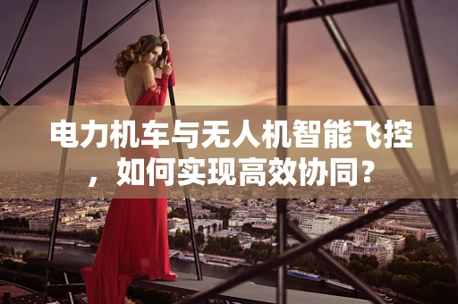 电力机车与无人机智能飞控，如何实现高效协同？