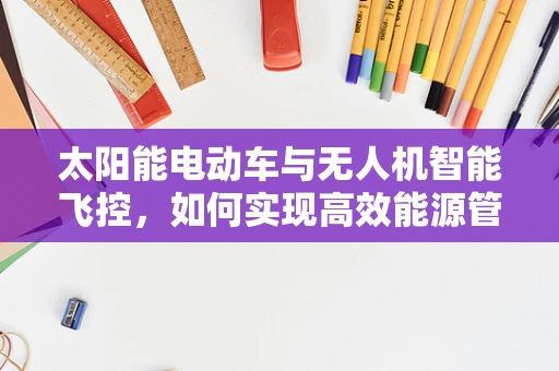 太阳能电动车与无人机智能飞控，如何实现高效能源管理与智能飞行控制？