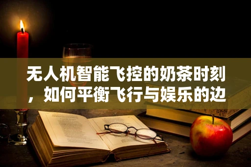 无人机智能飞控的奶茶时刻，如何平衡飞行与娱乐的边界？