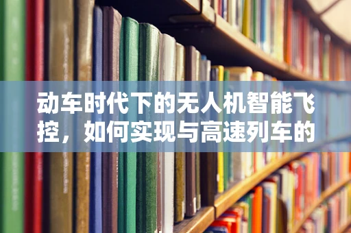 动车时代下的无人机智能飞控，如何实现与高速列车的无缝协同？