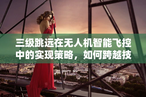 三级跳远在无人机智能飞控中的实现策略，如何跨越技术障碍？