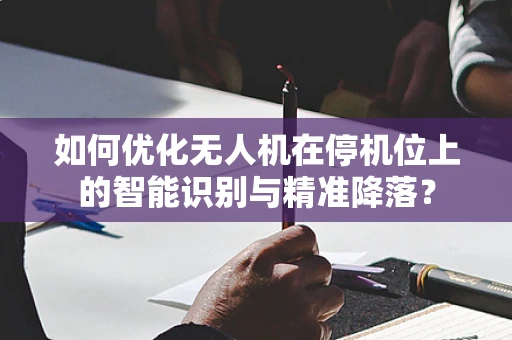 如何优化无人机在停机位上的智能识别与精准降落？