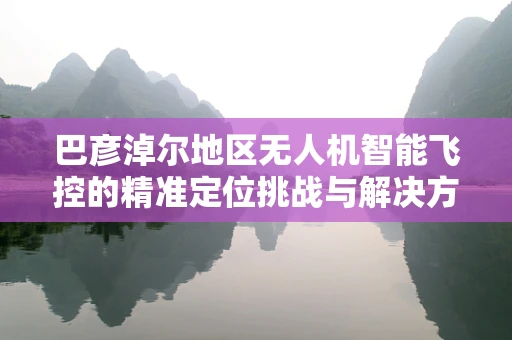 巴彦淖尔地区无人机智能飞控的精准定位挑战与解决方案