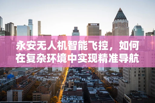 永安无人机智能飞控，如何在复杂环境中实现精准导航？