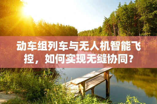 动车组列车与无人机智能飞控，如何实现无缝协同？