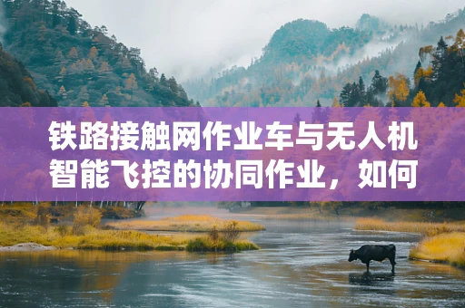 铁路接触网作业车与无人机智能飞控的协同作业，如何实现高效、安全？