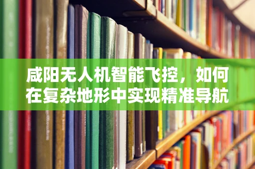 咸阳无人机智能飞控，如何在复杂地形中实现精准导航？
