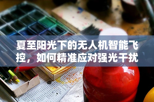 夏至阳光下的无人机智能飞控，如何精准应对强光干扰？
