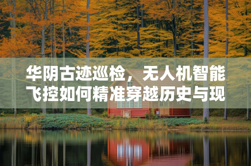 华阴古迹巡检，无人机智能飞控如何精准穿越历史与现代？