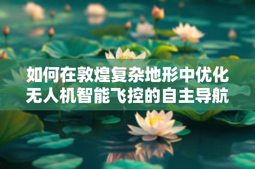 如何在敦煌复杂地形中优化无人机智能飞控的自主导航能力？