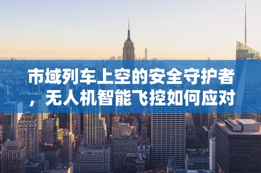市域列车上空的安全守护者，无人机智能飞控如何应对列车幽灵？