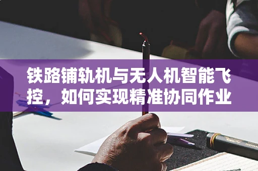 铁路铺轨机与无人机智能飞控，如何实现精准协同作业？