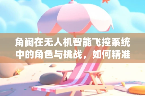 角阀在无人机智能飞控系统中的角色与挑战，如何精准调控飞行姿态？
