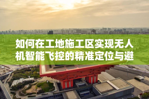 如何在工地施工区实现无人机智能飞控的精准定位与避障？