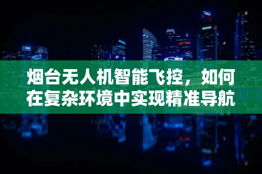 烟台无人机智能飞控，如何在复杂环境中实现精准导航？