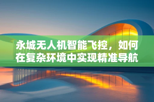 永城无人机智能飞控，如何在复杂环境中实现精准导航？
