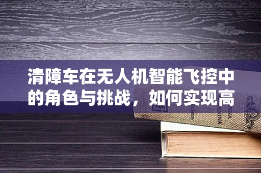 清障车在无人机智能飞控中的角色与挑战，如何实现高效避障？