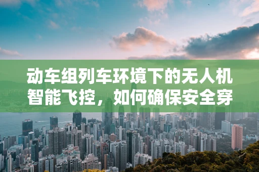 动车组列车环境下的无人机智能飞控，如何确保安全穿越？