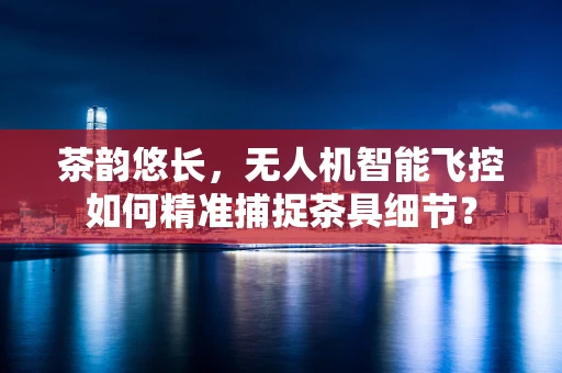 茶韵悠长，无人机智能飞控如何精准捕捉茶具细节？