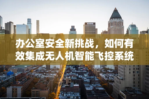 办公室安全新挑战，如何有效集成无人机智能飞控系统？