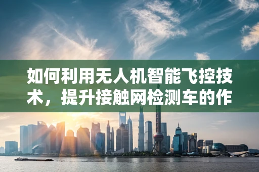 如何利用无人机智能飞控技术，提升接触网检测车的作业效率？