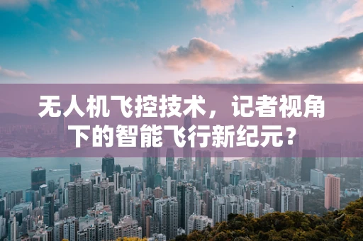无人机飞控技术，记者视角下的智能飞行新纪元？