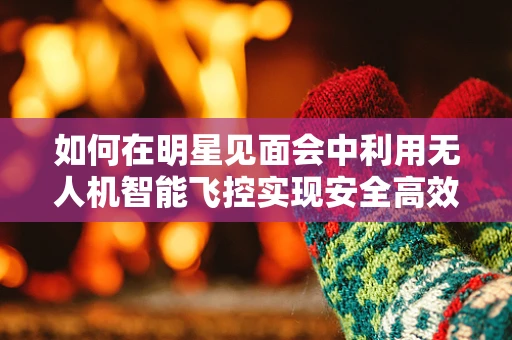 如何在明星见面会中利用无人机智能飞控实现安全高效的空中拍摄？
