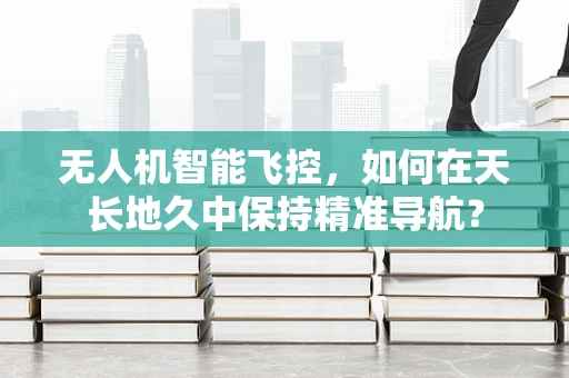 无人机智能飞控，如何在天长地久中保持精准导航？