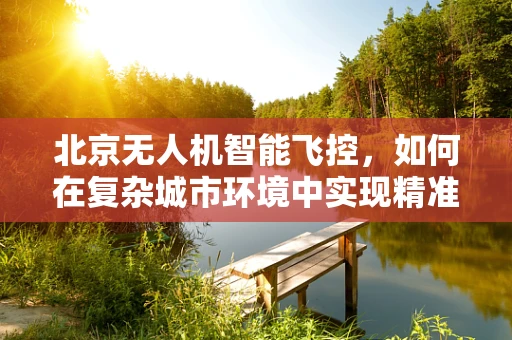 北京无人机智能飞控，如何在复杂城市环境中实现精准导航？