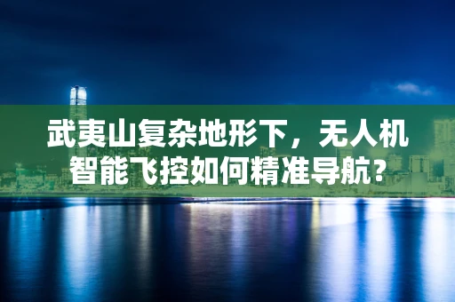 武夷山复杂地形下，无人机智能飞控如何精准导航？