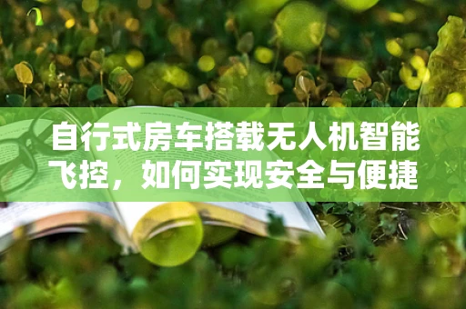 自行式房车搭载无人机智能飞控，如何实现安全与便捷的空中旅行？