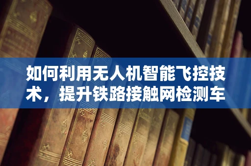 如何利用无人机智能飞控技术，提升铁路接触网检测车的效率与安全性？