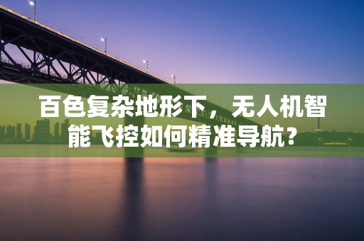 百色复杂地形下，无人机智能飞控如何精准导航？
