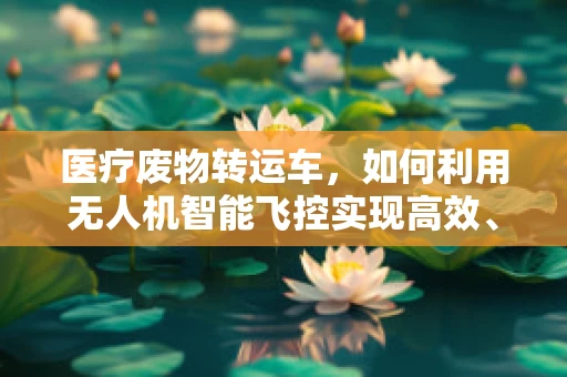 医疗废物转运车，如何利用无人机智能飞控实现高效、安全转运？