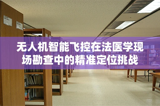 无人机智能飞控在法医学现场勘查中的精准定位挑战