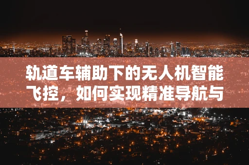 轨道车辅助下的无人机智能飞控，如何实现精准导航与避障？